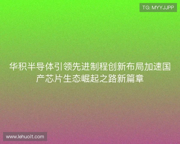 华积半导体引领先进制程创新布局加速国产芯片生态崛起之路新篇章