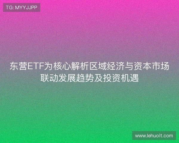 东营ETF为核心解析区域经济与资本市场联动发展趋势及投资机遇