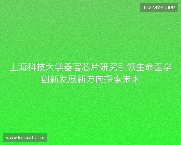 上海科技大学器官芯片研究引领生命医学创新发展新方向探索未来