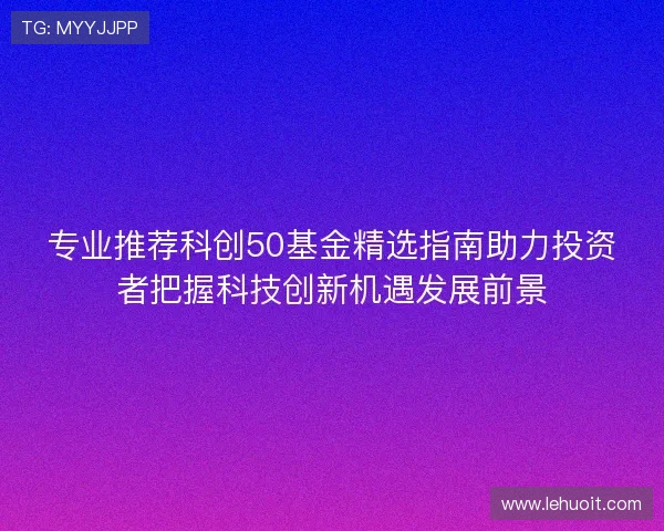 专业推荐科创50基金精选指南助力投资者把握科技创新机遇发展前景
